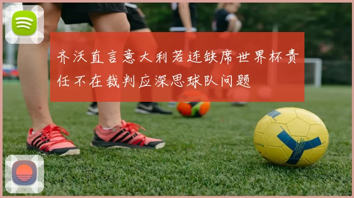 齐沃直言意大利若连缺席世界杯责任不在裁判应深思球队问题