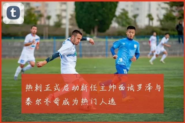热刺正式启动新任主帅面试罗泽与泰尔齐奇成为热门人选