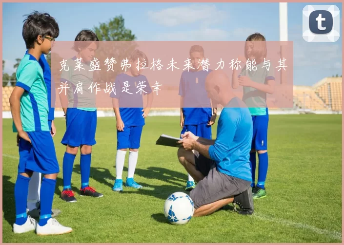 克莱盛赞弗拉格未来潜力称能与其并肩作战是荣幸