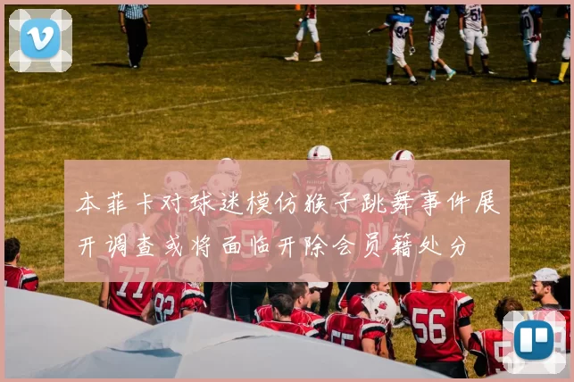本菲卡对球迷模仿猴子跳舞事件展开调查或将面临开除会员籍处分
