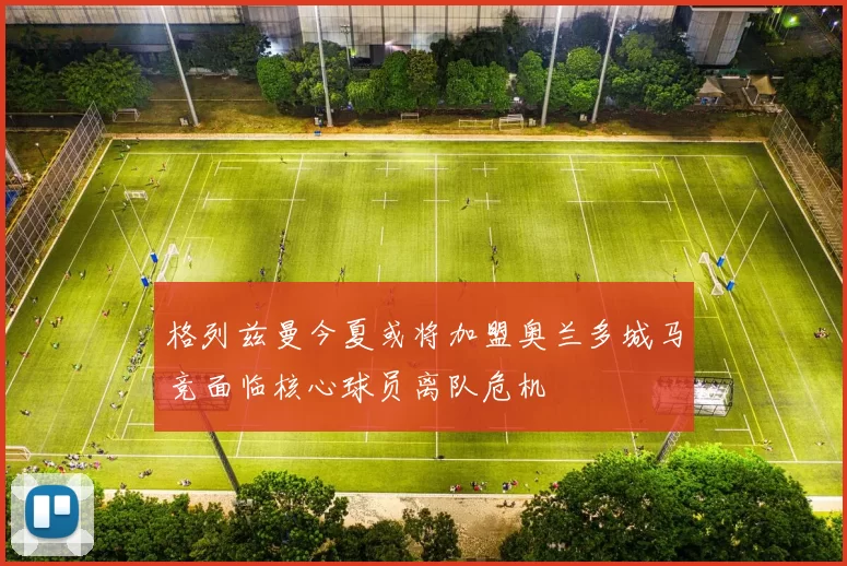 格列兹曼今夏或将加盟奥兰多城马竞面临核心球员离队危机