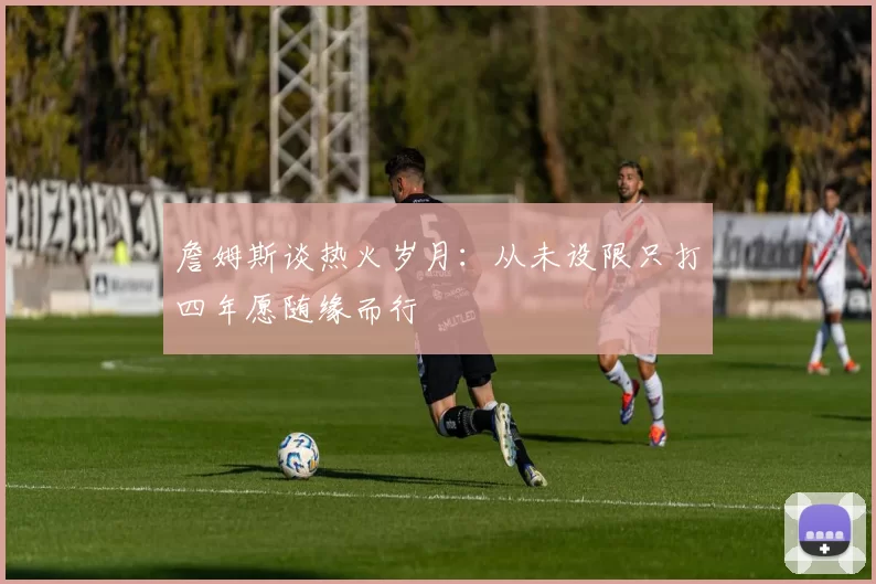 詹姆斯谈热火岁月：从未设限只打四年愿随缘而行