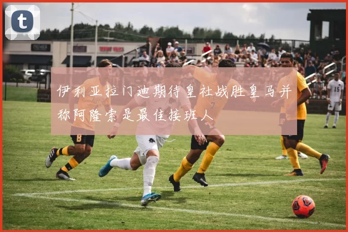 伊利亚拉门迪期待皇社战胜皇马并称阿隆索是最佳接班人