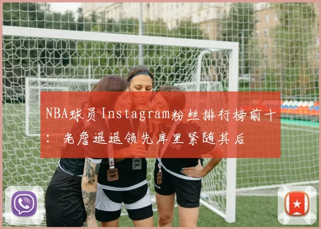 NBA球员Instagram粉丝排行榜前十：老詹遥遥领先库里紧随其后