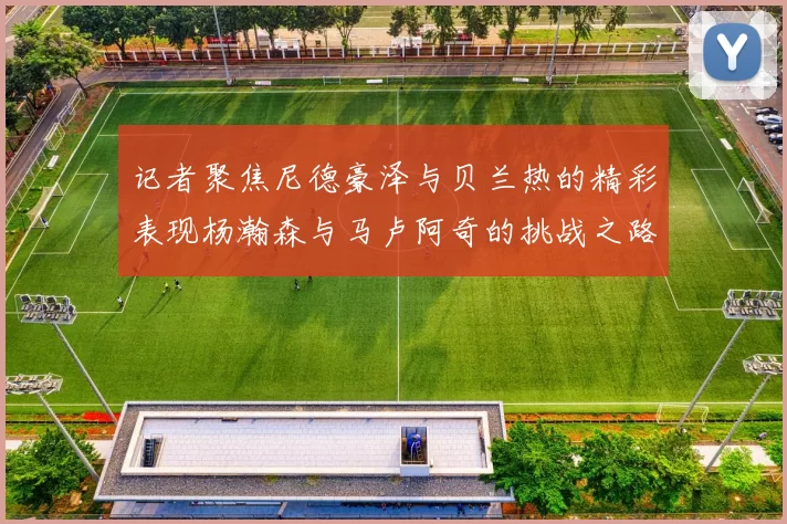 记者聚焦尼德豪泽与贝兰热的精彩表现杨瀚森与马卢阿奇的挑战之路依旧艰难