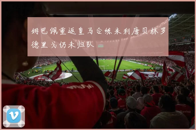 姆巴佩重返皇马合练米利唐贝林罗德里戈仍未归队