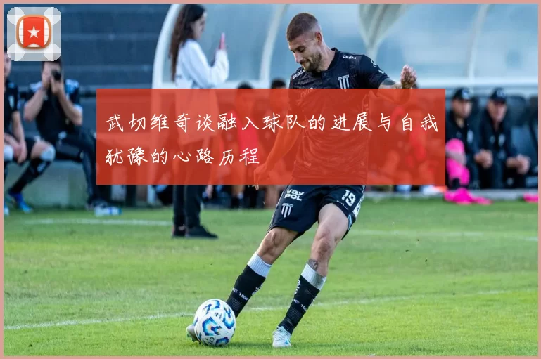 武切维奇谈融入球队的进展与自我犹豫的心路历程