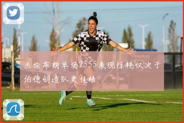 杰伦布朗单场2555表现惊艳仅次于伯德创造队史佳绩