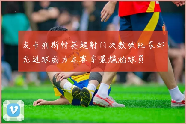麦卡利斯特英超射门次数破纪录却无进球成为本赛季最尴尬球员