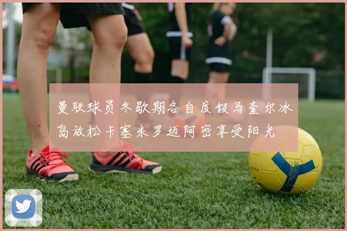 曼联球员冬歇期各自度假马奎尔冰岛放松卡塞米罗迈阿密享受阳光