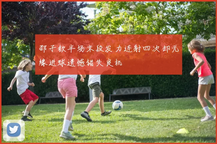 邵子钦半场末段发力连射四次却无缘进球遗憾错失良机