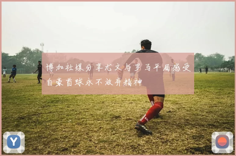 博加社媒分享尤文与罗马平局感受自豪首球永不放弃精神
