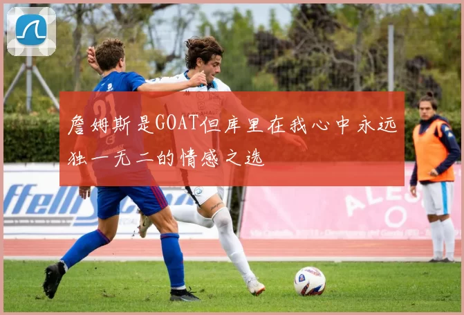 詹姆斯是GOAT但库里在我心中永远独一无二的情感之选
