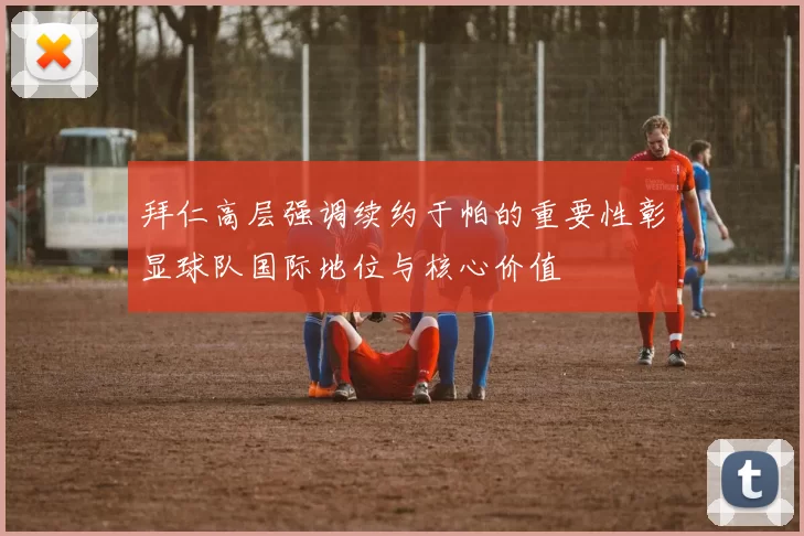 拜仁高层强调续约于帕的重要性彰显球队国际地位与核心价值