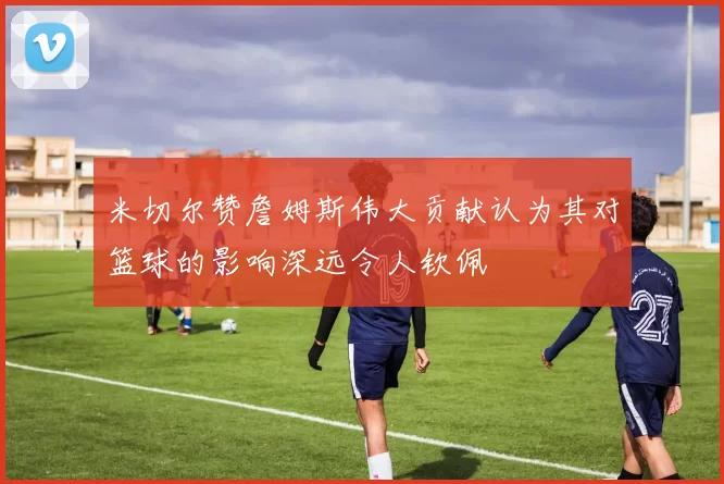 米切尔赞詹姆斯伟大贡献认为其对篮球的影响深远令人钦佩