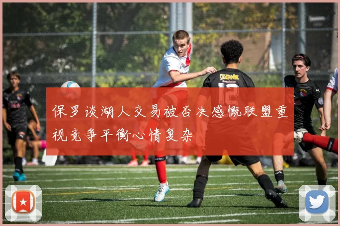 保罗谈湖人交易被否决感慨联盟重视竞争平衡心情复杂