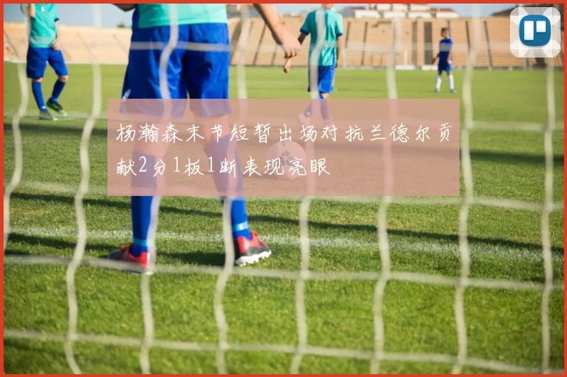 杨瀚森末节短暂出场对抗兰德尔贡献2分1板1断表现亮眼