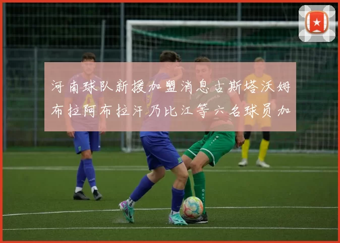 河南球队新援加盟消息古斯塔沃姆布拉阿布拉汗乃比江等六名球员加入
