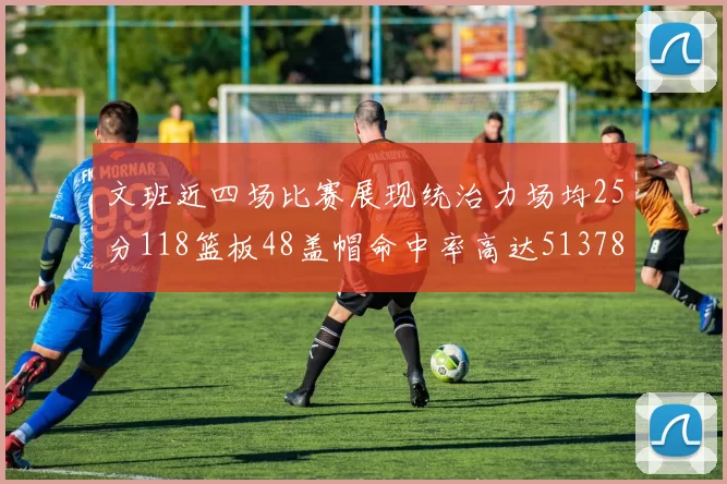 文班近四场比赛展现统治力场均25分118篮板48盖帽命中率高达513782