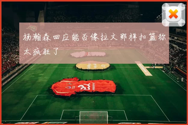 杨瀚森回应能否像拉文那样扣篮称太疯狂了