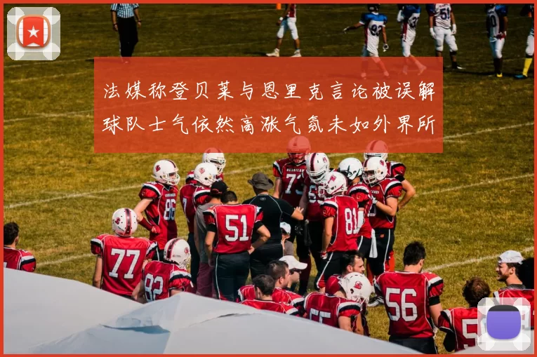 法媒称登贝莱与恩里克言论被误解球队士气依然高涨气氛未如外界所想紧张