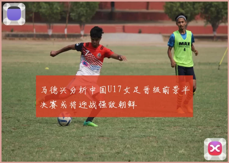 马德兴分析中国U17女足晋级前景半决赛或将迎战强敌朝鲜