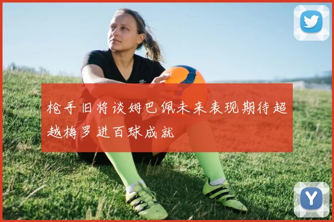 枪手旧将谈姆巴佩未来表现期待超越梅罗进百球成就