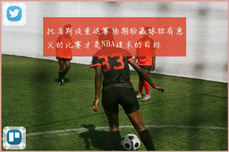 托马斯谈重返赛场期盼赢球称有意义的比赛才是NBA追求的目标